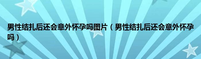 男性結(jié)扎后還會意外懷孕嗎圖片（男性結(jié)扎后還會意外懷孕嗎）