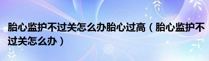 胎心監(jiān)護(hù)不過關(guān)怎么辦胎心過高（胎心監(jiān)護(hù)不過關(guān)怎么辦）