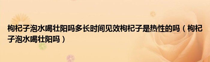 枸杞子泡水喝壯陽嗎多長時間見效枸杞子是熱性的嗎（枸杞子泡水喝壯陽嗎）