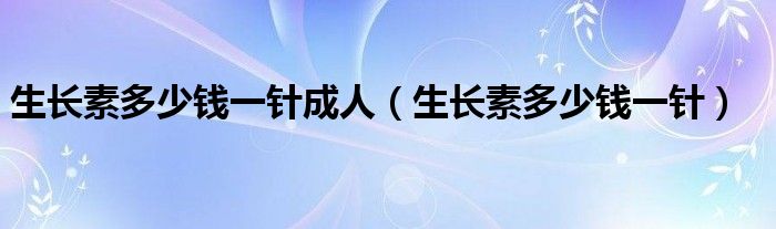 生長素多少錢一針成人（生長素多少錢一針）