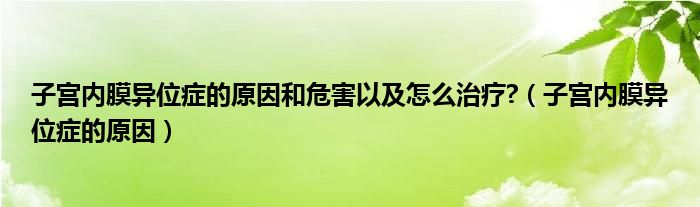 子宮內(nèi)膜異位癥的原因和危害以及怎么治療?（子宮內(nèi)膜異位癥的原因）