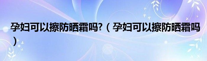 孕婦可以擦防曬霜嗎?（孕婦可以擦防曬霜嗎）