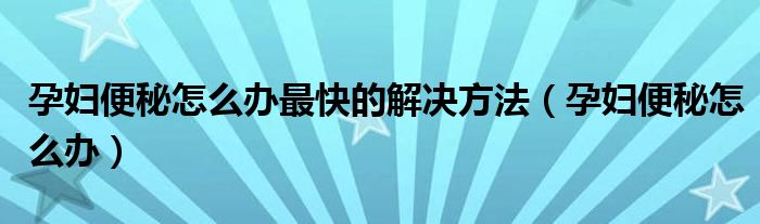 孕婦便秘怎么辦最快的解決方法（孕婦便秘怎么辦）