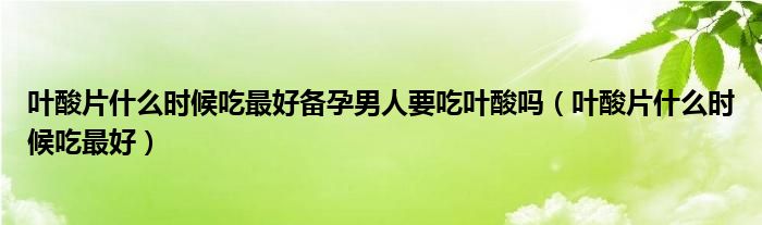 葉酸片什么時(shí)候吃最好備孕男人要吃葉酸嗎（葉酸片什么時(shí)候吃最好）