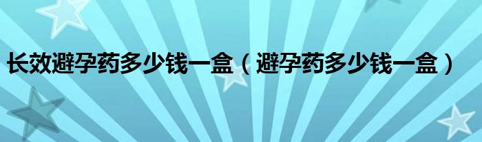 長(zhǎng)效避孕藥多少錢一盒（避孕藥多少錢一盒）