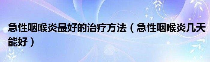 急性咽喉炎最好的治療方法（急性咽喉炎幾天能好）