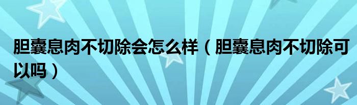 膽囊息肉不切除會怎么樣（膽囊息肉不切除可以嗎）