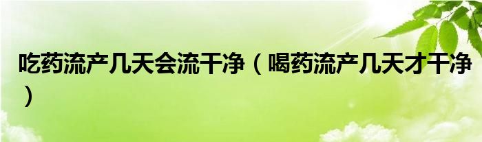 吃藥流產幾天會流干凈（喝藥流產幾天才干凈）