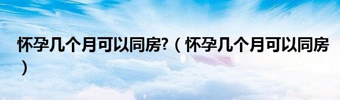 懷孕幾個(gè)月可以同房?（懷孕幾個(gè)月可以同房）