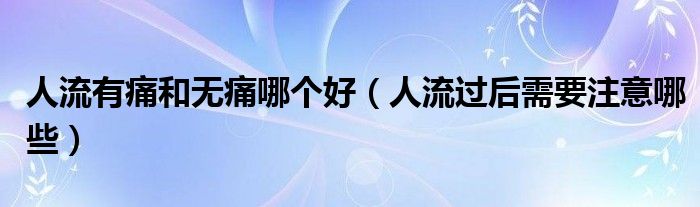 人流有痛和無痛哪個好（人流過后需要注意哪些）