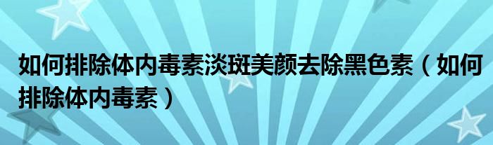 如何排除體內(nèi)毒素淡斑美顏去除黑色素（如何排除體內(nèi)毒素）