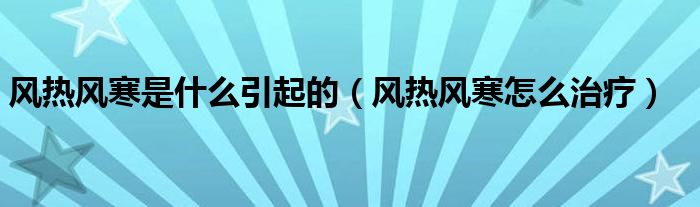 風(fēng)熱風(fēng)寒是什么引起的（風(fēng)熱風(fēng)寒怎么治療）