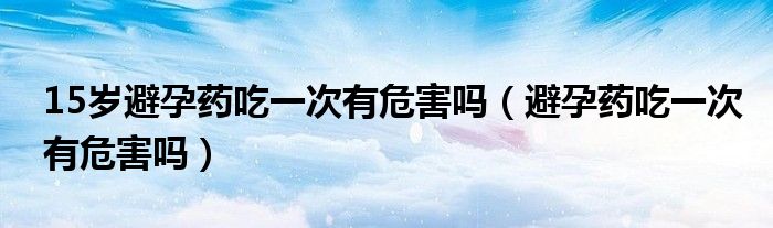 15歲避孕藥吃一次有危害嗎（避孕藥吃一次有危害嗎）