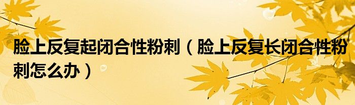 臉上反復起閉合性粉刺（臉上反復長閉合性粉刺怎么辦）