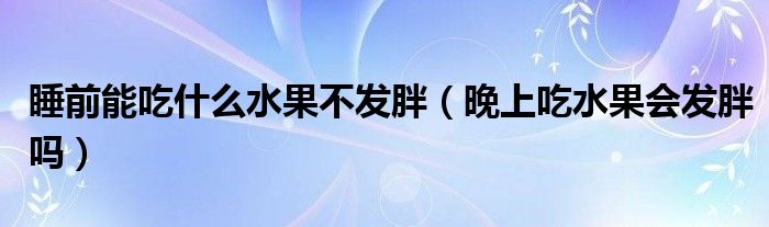 睡前能吃什么水果不發(fā)胖（晚上吃水果會發(fā)胖嗎）