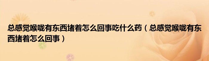 總感覺喉嚨有東西堵著怎么回事吃什么藥（總感覺喉嚨有東西堵著怎么回事）