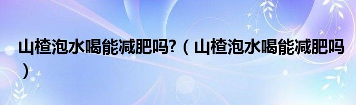 山楂泡水喝能減肥嗎?（山楂泡水喝能減肥嗎）