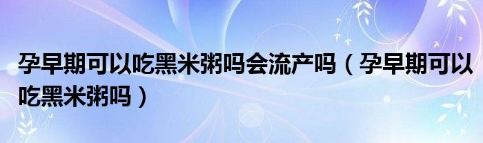 孕早期可以吃黑米粥嗎會(huì)流產(chǎn)嗎（孕早期可以吃黑米粥嗎）