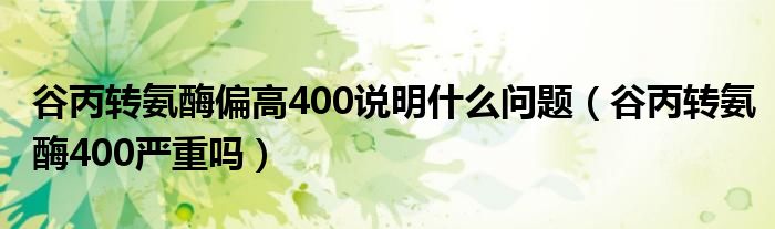 谷丙轉氨酶偏高400說明什么問題（谷丙轉氨酶400嚴重嗎）