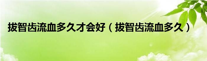 拔智齒流血多久才會(huì)好（拔智齒流血多久）