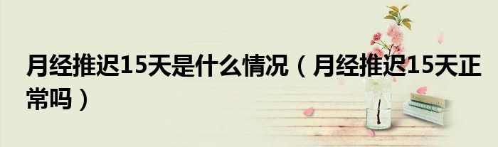 月經(jīng)推遲15天是什么情況（月經(jīng)推遲15天正常嗎）