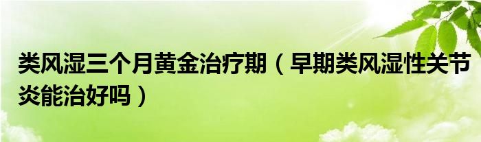 類風(fēng)濕三個月黃金治療期（早期類風(fēng)濕性關(guān)節(jié)炎能治好嗎）