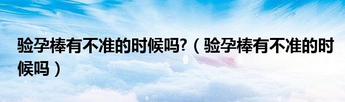 驗孕棒有不準(zhǔn)的時候嗎?（驗孕棒有不準(zhǔn)的時候嗎）