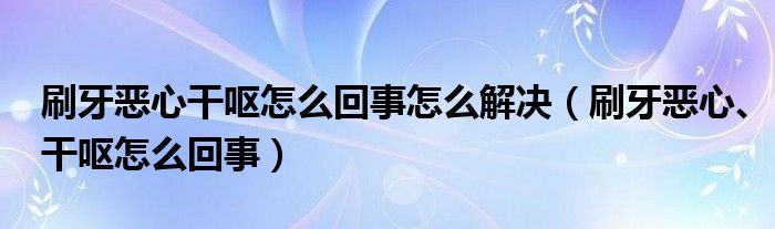 刷牙惡心干嘔怎么回事怎么解決（刷牙惡心、干嘔怎么回事）