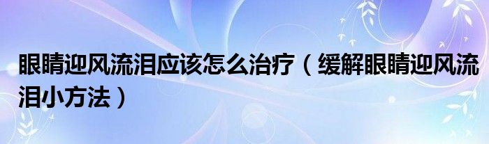 眼睛迎風(fēng)流淚應(yīng)該怎么治療（緩解眼睛迎風(fēng)流淚小方法）