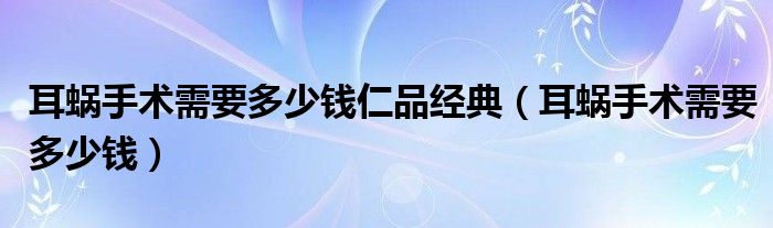 耳蝸手術需要多少錢仁品經(jīng)典（耳蝸手術需要多少錢）