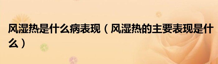 風(fēng)濕熱是什么病表現(xiàn)（風(fēng)濕熱的主要表現(xiàn)是什么）