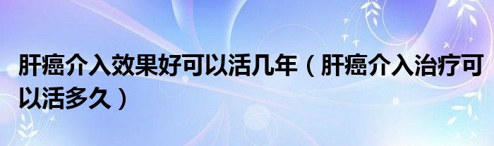 肝癌介入效果好可以活幾年（肝癌介入治療可以活多久）