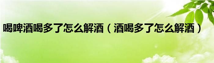 喝啤酒喝多了怎么解酒（酒喝多了怎么解酒）