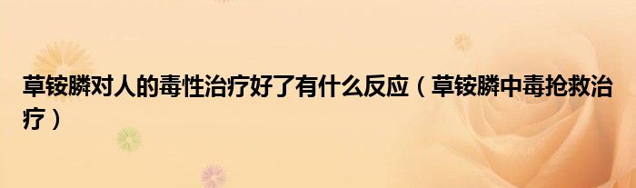 草銨膦對人的毒性治療好了有什么反應(yīng)（草銨膦中毒搶救治療）