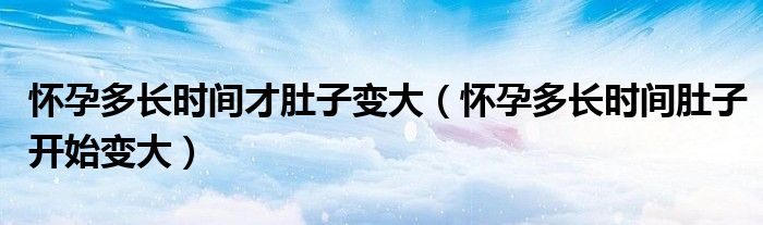 懷孕多長(zhǎng)時(shí)間才肚子變大（懷孕多長(zhǎng)時(shí)間肚子開(kāi)始變大）