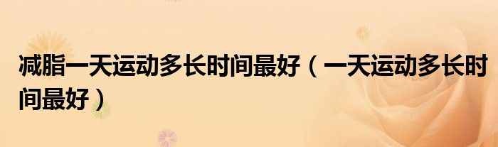 減脂一天運動多長時間最好（一天運動多長時間最好）