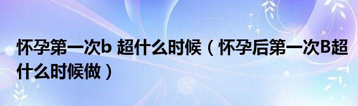 懷孕第一次b 超什么時(shí)候（懷孕后第一次B超什么時(shí)候做）