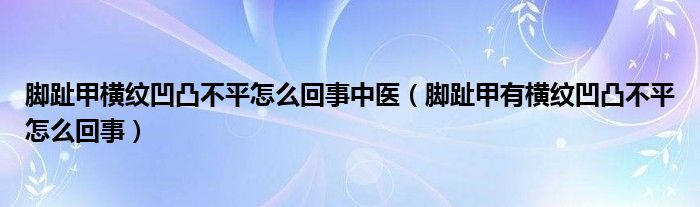 腳趾甲橫紋凹凸不平怎么回事中醫(yī)（腳趾甲有橫紋凹凸不平怎么回事）