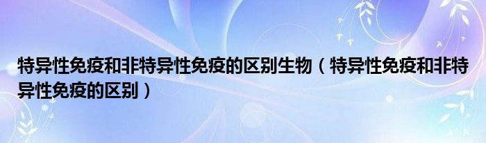 特異性免疫和非特異性免疫的區(qū)別生物（特異性免疫和非特異性免疫的區(qū)別）