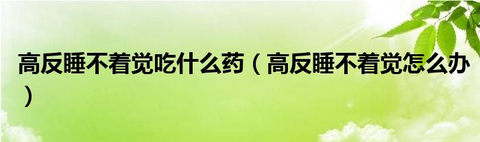 高反睡不著覺吃什么藥（高反睡不著覺怎么辦）