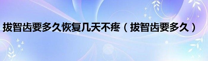 拔智齒要多久恢復幾天不疼（拔智齒要多久）