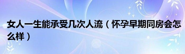 女人一生能承受幾次人流（懷孕早期同房會怎么樣）