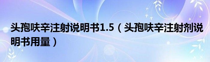 頭孢呋辛注射說明書1.5（頭孢呋辛注射劑說明書用量）