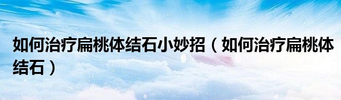 如何治療扁桃體結(jié)石小妙招（如何治療扁桃體結(jié)石）