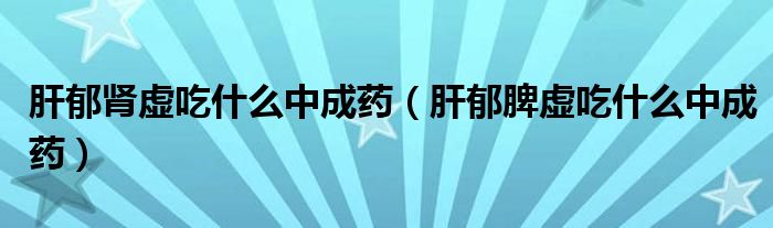 肝郁腎虛吃什么中成藥（肝郁脾虛吃什么中成藥）