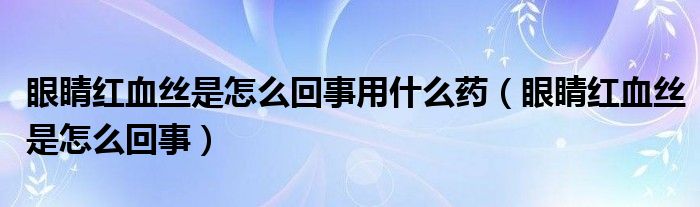 眼睛紅血絲是怎么回事用什么藥（眼睛紅血絲是怎么回事）