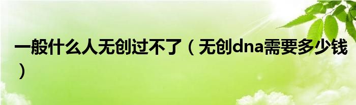 一般什么人無創(chuàng)過不了（無創(chuàng)dna需要多少錢）