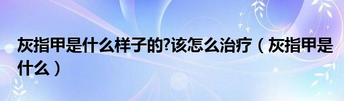 灰指甲是什么樣子的?該怎么治療（灰指甲是什么）