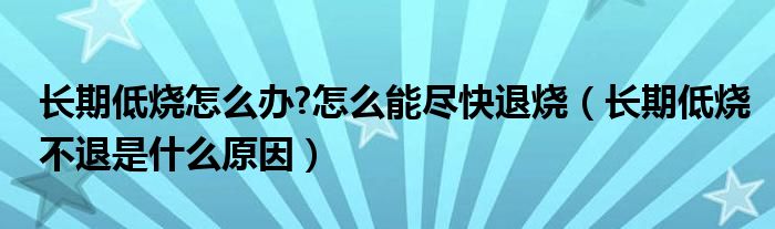 長(zhǎng)期低燒怎么辦?怎么能盡快退燒（長(zhǎng)期低燒不退是什么原因）