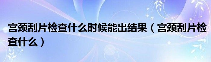 宮頸刮片檢查什么時(shí)候能出結(jié)果（宮頸刮片檢查什么）